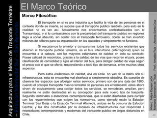 El Marco Teórico Marco Filosófico Álvaro  Felipe Espejo León  Memoria Seminario de Titulo  Prof.: Arnaldo Ruiz – Andrea Santa Cruz El transporte en si es una industria que facilita la vida de las personas en el contexto donde se inserte, se supone que el transporte publico también, pero esto en la realidad no es tan así. Actualmente nos encontramos contextualizados con el Transantiago, y si lo contrastamos con la precariedad del transporte publico en regiones llega a sonar absurdo, sin contar con el transporte ferroviario, donde se han invertido millones de dólares para su implantación en las ciudades y simplemente no funciona.  Si rescatamos lo anterior y comparamos todos los servicios existentes que abarcan el transporte publico terrestre, es el bus interurbano (interregional) quien se encuentra a la cabeza, con los mayores estándares de calidad en todo su contexto. Posee calidad de recorridos, gracias a la calidad de las vías que recorren el país, posee clasificación de comodidad y lujos al interior del bus, para otorgar calidad de viaje según el precio con el que se oferte, respondiendo a todo tipo de demanda, entre muchos otros aspectos.  Pero estos estándares de calidad, acá en Chile, no van de la mano con su infraestructura, esta se encuentra mal diseñada o simplemente obsoleta. Es cuestión de observar los espacios que albergan estos servicios; primero son de una data del 1800, cuando el principal transporte masivo terrestre de personas era el ferrocarril, estos ahora sirven de equipamiento para cobijar todos los servicios, se remodelan, amplían, pero realmente no están destinados en su concepción para este nuevo tipo de trasporte. Segundo terminales o estaciones contemporáneas, que si están diseñadas para cumplir con los requerimientos que exigen las normativas, como ejemplo están la Estación Terminal San Borja o la Estación Terminal Alameda, ambas en la comuna de Estación Central, y las dos construidas por la escases de infraestructuras que respondan a necesidades contemporáneas y modernas del transporte publico en largas distancias en Chile.  Arquitectura para el Medio de Trasporte Terrestre –  Estación Intermodal Sur – San Bernardo 