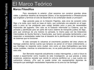 El Marco Teórico Marco Filosófico Álvaro  Felipe Espejo León  Memoria Seminario de Titulo  Prof.: Arnaldo Ruiz – Andrea Santa Cruz Pero rescatando lo anterior ¿Qué sacamos con construir grandes obras viales, o planificar desafíos de transporte urbano, si los equipamientos e infraestructuras que engloban y terminan el ciclo de desarrollo no se contemplan desde un principio?.  Algo parecido pasa en la Estación Pajaritos, esta sirve de conexión entre Stgo y la costa, pero nació en base al metro, que contempla una estación en el lugar, poco a poco se fue ampliando para cobijar también poco a poco las necesidades imperantes del lugareño. Otro caso es la Estación Intermodal La Cisterna, que fue pensada y planificada para ser parte del nuevo sistema de transporte publico de Stgo., pero que construyo de una manera no pensada, lo mismo paso con las Estaciones Intermodales de Quinta Normal y Huechuraba, que fueron pensadas tardíamente y que responden a necesidades reales tras el desastre de la planificación vial de transporte y de sistemas que no funcionan. Si este concepto lo volcamos al crecimiento paulatino del área urbana de Santiago podemos darnos cuenta que tampoco se pensó en el futuro ordenamiento, y que Santiago no responde como ciudad, sino como un área metropolitana que tiene varias ciudades, mientras no entendamos eso, no se podrá planificar como corresponde esta urbe.  San Bernardo responde actualmente a estas interrogantes, y será a futuro la ciudad a experimentar como muestra de esta investigación, ya que gracias a estas conjeturas, podemos rescatar que siendo la comuna periférica sur, y que cuenta con subcentros urbanos, ¿Por qué no puede contar con equipamientos decentes de transporte que satisfagan necesidades imperantes en la zona sur de Santiago? Arquitectura para el Medio de Trasporte Terrestre –  Estación Intermodal Sur – San Bernardo 