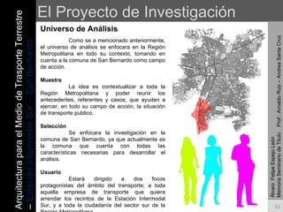El Proyecto de Investigación Universo de Análisis Álvaro  Felipe Espejo León  Memoria Seminario de Titulo  Prof.: Arnaldo Ruiz – Andrea Santa Cruz Como se a mencionado anteriormente, el universo de análisis se enfocara en la Región Metropolitana en todo su contexto, tomando en cuenta a la comuna de San Bernardo como campo de acción. Muestra La idea es contextualizar a toda la Región Metropolitana y poder reunir los antecedentes, referentes y casos, que ayuden a ejercer, en todo su campo de acción, la situación de transporte publico. Selección Se enfocara la investigación en la comuna de San Bernardo, ya que actualmente es la comuna que cuenta con todas las características necesarias para desarrollar el análisis. Usuario Estará dirigido a dos focos protagonistas del ámbito del transporte; a toda aquella empresa de transporte que quiera arrendar los recintos de la Estación Intermodal Sur, y a toda la ciudadanía del sector sur de la Región Metropolitana. Arquitectura para el Medio de Trasporte Terrestre –  Estación Intermodal Sur – San Bernardo 