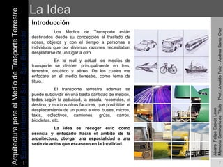La Idea Introducción   Los Medios de Transporte están destinados desde su concepción al traslado de cosas, objetos y con el tiempo a personas e individuos que por diversas razones necesitaban desplazarse de un lugar a otro. En lo real y actual los medios de transporte se dividen principalmente en tres; terrestre, acuático y aéreo. De los cuales me enfocare en el medio terrestre, como tema de titulo. El transporte terrestre además se puede subdividir en una basta cantidad de medios, todos según la actividad, la escala, recorridos, el destino, y muchos otros factores, que posibilitan el desplazamiento de un punto a otro; buses, micros, taxis, colectivos, camiones, grúas, carros, bicicletas, etc.  La idea es recoger esto como esencia y enfocarlo hacia el ámbito de la arquitectura, otorgar una espacialidad a una serie de actos que escasean en la localidad. Arquitectura para el Medio de Trasporte Terrestre –  Estación Intermodal Sur – San Bernardo Álvaro  Felipe Espejo León  Memoria Seminario de Titulo  Prof.: Arnaldo Ruiz – Andrea Santa Cruz 