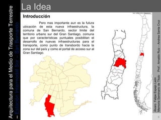 La Idea Introducción   Pero mas importante aun es la futura ubicación de esta nueva infraestructura, la comuna de San Bernardo, sector limite del territorio urbano sur del Gran Santiago, comuna que por características puntuales posibilitan el desarrollo de nuevas infraestructuras para el transporte, como punto de transbordo hacia la zona sur del país y como el portal de acceso sur al Gran Santiago. Álvaro  Felipe Espejo León  Memoria Seminario de Titulo  Prof.: Arnaldo Ruiz – Andrea Santa Cruz Arquitectura para el Medio de Trasporte Terrestre –  Estación Intermodal Sur – San Bernardo 