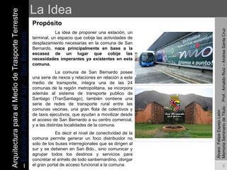 La Idea Propósito   La idea de proponer una estación, un terminal, un espacio que cobije las actividades de desplazamiento necesarias en la comuna de San Bernardo,  nace principalmente en base a la escasez de un lugar que cobije las necesidades imperantes ya existentes en esta comuna. La comuna de San Bernardo posee una serie de nexos y relaciones en relación a este medio de transporte, integra una de las 24 comunas de la región metropolitana, se incorpora además al sistema de transporte publico de Santiago (TranSantiago), también contiene una serie de redes de transporte rural entre las comunas vecinas, una gran flota de colectivos y de taxis ejecutivos, que ayudan a movilizar desde el acceso de San Bernardo a su centro comercial, y a las distintas localidades de la comuna.  Es decir el nivel de conectividad de la comuna permite generar un foco distribuidor no solo de los buses interregionales que se dirigen al sur y se detienen en San Bdo., sino comunicar y agrupar todos los destinos y servicios para concretar el anhelo de todo sanbernardino, otorgar el gran portal de acceso funcional a la comuna. Álvaro  Felipe Espejo León  Memoria Seminario de Titulo  Prof.: Arnaldo Ruiz – Andrea Santa Cruz Arquitectura para el Medio de Trasporte Terrestre –  Estación Intermodal Sur – San Bernardo 