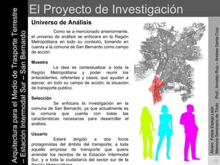 El Proyecto de Investigación Universo de Análisis Arquitectura para el Medio de Trasporte Terrestre – Estación Intermodal Sur – San Bernardo Álvaro  Felipe Espejo León  Memoria Seminario de Titulo  Prof.: Arnaldo Ruiz – Andrea Santa Cruz Como se a mencionado anteriormente, el universo de análisis se enfocara en la Región Metropolitana en todo su contexto, tomando en cuenta a la comuna de San Bernardo como campo de acción. Muestra La idea es contextualizar a toda la Región Metropolitana y poder reunir los antecedentes, referentes y casos, que ayuden a ejercer, en todo su campo de acción, la situación de transporte publico. Selección Se enfocara la investigación en la comuna de San Bernardo, ya que actualmente es la comuna que cuenta con todas las características necesarias para desarrollar el análisis. Usuario Estará dirigido a dos focos protagonistas del ámbito del transporte; a toda aquella empresa de transporte que quiera arrendar los recintos de la Estación Intermodal Sur, y a toda la ciudadanía del sector sur de la Región Metropolitana. 