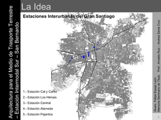 La Idea Estaciones Interurbanas del Gran Santiago Arquitectura para el Medio de Trasporte Terrestre – Estación Intermodal Sur – San Bernardo Álvaro  Felipe Espejo León  Memoria Seminario de Titulo  Prof.: Arnaldo Ruiz – Andrea Santa Cruz 5 4 3 2 1 1.- Estación Cal y Canto 2.- Estación Los Héroes 3.- Estación Central 4.- Estación Alameda 5.- Estación Pajaritos 