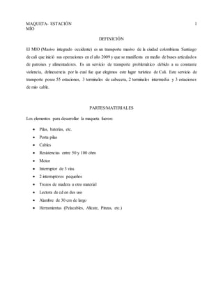 MAQUETA- ESTACIÓN
MÍO
1
DEFINICIÓN
El MIO (Masivo integrado occidente) es un transporte masivo de la ciudad colombiana Santiago
de cali que inició sus operaciones en el año 2009 y que se manifiesta en medio de buses articulados
de patrones y alimentadores. Es un servicio de transporte problemático debido a su constante
violencia, delincuencia por lo cual fue que elegimos este lugar turístico de Cali. Este servicio de
transporte posee 55 estaciones, 3 terminales de cabecera, 2 terminales intermedia y 3 estaciones
de mío cable.
PARTES/MATERIALES
Los elementos para desarrollar la maqueta fueron:
 Pilas, baterías, etc.
 Porta pilas
 Cables
 Resistencias entre 50 y 100 ohm
 Motor
 Interruptor de 3 vías
 2 interruptores pequeños
 Trozos de madera u otro material
 Lectora de cd en des uso
 Alambre de 30 cm de largo
 Herramientas (Pelacables, Alicate, Pinzas, etc.)
 