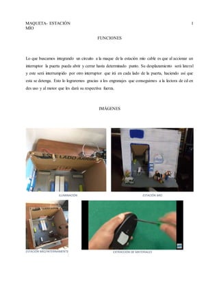 MAQUETA- ESTACIÓN
MÍO
1
FUNCIONES
Lo que buscamos integrando un circuito a la maque de la estación mío cable es que al accionar un
interruptor la puerta pueda abrir y cerrar hasta determinado punto. Su desplazamiento será lateral
y este será interrumpido por otro interruptor que irá en cada lado de la puerta, haciendo así que
esta se detenga. Esto lo lograremos gracias a los engranajes que conseguimos a la lectora de cd en
des uso y al motor que les dará su respectiva fuerza.
IMÁGENES
ILUMINACIÓN ESTACIÓN MIO
ESTACIÓN MIO/INTERNAMENTE EXTRACCIÓN DE MATERIALES
 