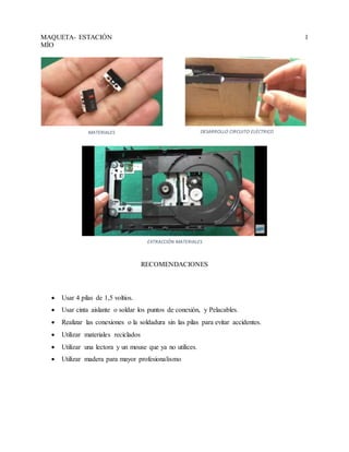 MAQUETA- ESTACIÓN
MÍO
1
RECOMENDACIONES
 Usar 4 pilas de 1,5 voltios.
 Usar cinta aislante o soldar los puntos de conexión, y Pelacables.
 Realizar las conexiones o la soldadura sin las pilas para evitar accidentes.
 Utilizar materiales reciclados
 Utilizar una lectora y un mouse que ya no utilices.
 Utilizar madera para mayor profesionalismo
MATERIALES DESARROLLO CIRCUITO ELÉCTRICO
EXTRACCIÓN MATERIALES
 
