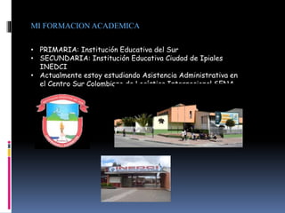MI FORMACION ACADEMICA
• PRIMARIA: Institución Educativa del Sur
• SECUNDARIA: Institución Educativa Ciudad de Ipiales
INEDCI
• Actualmente estoy estudiando Asistencia Administrativa en
el Centro Sur Colombiano de Logística Internacional SENA
 
