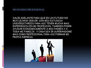 MI INTERES PROFESIONAL
SALIR ADELANTE PARA QUE EN UN FUTURO NO
MUY LEJANO SEGUIR CON MIS ESTUDIOS
UNIVERSITARIOS PARA ASI TENER MUCHA MAS
EXPERIENCIA EN MI PROFESION, TAMBIEN PODER
AYUDAR ECONOMICAMENTE A MIS PADRES Y A
TODA MI FAMILIA. Y CADA DIA IR SUPERANDOME
MAS COMO PROFESIONAL PARA ASI FORMAR MI
PROPIA EMPRESA.
 
