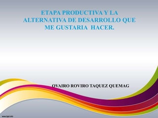 ETAPA PRODUCTIVA Y LA
ALTERNATIVA DE DESARROLLO QUE
ME GUSTARIA HACER.
OVAIRO ROVIRO TAQUEZ QUEMAG
 