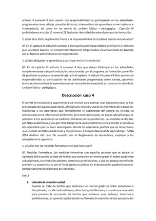 artículo 9 numeral 9 dice asumir con responsabilidad su participación en las actividades
programadas como salidas, pasantías técnicas, intercambios de aprendices a nivel nacional e
internacional, así como en las demás de carácter lúdico – pedagógico . Capitulo IV
prohibiciones articulo 10 numeral 21 Suplantar identidad durante el proceso de formación.
2. ¿Qué dice dicho reglamento frente a la responsabilidad de los datos básicos actualizados?
R/. En el capítuloIII artículo9 numeral 3 dice que losaprendicesdeben Verificar en el sistema
que sus datos básicos, se encuentren totalmente diligenciados y/o actualizarlos de acuerdo
con el trámite administrativo correspondiente.
3. ¿Están obligados lo aprendices a participar en la visita técnica?
R/. En el capítulo III artículo 9 numeral 4 dice que deben Participar en las actividades
complementariasode profundización, relacionadas con el programa de formación, con el fin
de gestionarsuprocesode aprendizaje.yEnel capítulo IIIartículo 9 numeral 9 dice asumir con
responsabilidad su participación en las actividades programadas como salidas, pasantías
técnicas,intercambiosde aprendicesanivel nacional e internacional,asícomoen lasdemásde
carácter lúdico - pedagógico.
Descripción caso 4
El comité de evaluaciónyseguimientoestá reunido para analizar unas situaciones que se han
presentadoconalgunosaprendices.Al finalizarlareunión,unode losmiembrosdel equipoles
manifiesta a los aprendices que formalmente el subdirector del centro les enviará un
comunicadoconla informaciónpertinente,perocomoconclusión,lespuede adelantar que se
aplicarána tres aprendiceslas medidas formativas correspondientes. Las medidas serán: dos
por faltasacadémicas,yuna por faltadisciplinaria.Adicionalmente,se vaa brindar estímulos a
dos aprendices por su buen desempeño. Uno de los aprendices plantea que no recuerda en
qué consiste las faltas académicas y disciplinarias. 4 Servicio Nacional de Aprendizaje - SENA
2014 Análisis del caso De acuerdo con el Reglamento de Aprendices, explique a los
compañeros lo siguiente:
1. ¿Cuáles son las medidas formativas y en qué consisten?
R/. Medidas Formativas. Las medidas formativas son aquellas acciones que se aplican al
AprendizSENA cuandose trate de hechosque contraríen en menor grado el orden académico
o disciplinario,sinafectarlosdeberes,derechosyprohibiciones, o que se adopta con el fin de
prevenir su ocurrencia, o con el fin de generar cambios en el desempeño académico o en el
comportamiento disciplinario del Aprendiz.
Son 3
1. Llamado de atención verbal
Cuando se trate de hechos que contraríen en menor grado el orden académico o
disciplinario,sinafectarlosdeberes,derechosyprohibiciones,ocuando sea necesario
para prevenir la ocurrencia de hechos que vulneren esos deberes, derechos y
prohibiciones, el aprendiz podrá recibir un llamado de atención verbal por parte del
 