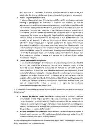 (los) Instructor, el Coordinador Académico, el(los) responsable(s) de Bienestar, o el
Subdirector del Centro. Este llamado de atención verbal no constituye una sanción.
2. Plan de Mejoramiento académico
Es una medida adoptada para definir acciones de formación, previo agotamiento de
estrategias pedagógicas del instructor e iniciativas del aprendiz, el Plan de
Mejoramientoesundocumentoque consignaaccionesconcertadasentre el Aprendiz
y el Instructor o el Coordinador Académico, que se formula durante la ejecución del
programa de formación para garantizar el logro de los resultados de aprendizaje, el
cual deberá ejecutarse dentro del término de un (1) mes contado a partir de la
concertación del mismo con el Aprendiz. Cuando se le ha realizado un llamado de
atención escrito o condicionamiento de matricula; el Plan de Mejoramiento será
firmado por el Aprendiz. El plan de mejoramiento deberá contemplar nuevas
actividades de aprendizaje, para el logro de los objetivos del proceso formativo; se
deben identificar el o los resultados de aprendizaje que no han sido alcanzados y las
evidenciasde aprendizaje que debe presentar el aprendiz para evaluar su logro. Será
responsabilidad del equipo de instructores o del Coordinador que haya designado el
Subdirectorde Centroenel acto sancionatorio,participarenladefinición de este plan
de mejoramiento, evaluar el avance y el logro de los resultados de aprendizaje
definidos en este plan
3. Plan de mejoramiento disciplinario
Es una medidaadoptadapara definiraccionesde caráctercomportamental,actitudinal
o social, para propiciar en el Aprendiz cambios en su conducta, cuando se le ha
impuesto sanción disciplinaria consistente en llamado de atención escrito o
condicionamiento de matricula; este plan debe ser firmado por el Aprendiz y deberá
contemplarlafaltacometidaylas evidenciasde cambioen el comportamiento que se
esperan en un período máximo de un (1) mes contado a partir de la concertación
respectiva.Seráresponsabilidaddel Instructor o del Coordinador que haya designado
el Subdirector de Centro en el acto sancionatorio, participar en la definición de este
plan de mejoramiento, evaluar el avance y el logro de los resultados
comportamentales definidos en este plan
2. ¿Cuálessonlassancionesque pueden imponerse a los aprendices por faltas académicas o
disciplinarias?
 a. Llamado de atención escrito: Medida sancionatoria que se impone a través de
comunicación escrita dirigida por el Coordinador Académico o de Formación del
Centro al Aprendiz, con copia a la hoja de vida, como resultado del procedimiento
establecidoeneste Reglamento,porlafaltaacadémicaodisciplinariacometida por un
aprendiz. Los llamados de atención escrito implican compromisos escritos por parte
del aprendiz en el proceso de formación.
 b. Condicionamientode lamatrícula: Actoacadémicosancionatorio que se impone al
Aprendiz que incurra en una falta académica o disciplinaria, previo agotamiento del
procedimiento establecido en este Reglamento
3. Mencione por lomenosdosestímulosoincentivosque el SENA ha adoptado para beneficio
de los aprendices y qué casos se otorgan
 