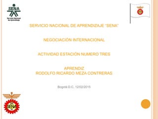 SERVICIO NACIONAL DE APRENDIZAJE “SENA”
NEGOCIACIÓN INTERNACIONAL
ACTIVIDAD ESTACIÓN NUMERO TRES
APRENDIZ
RODOLFO RICARDO MEZA CONTRERAS
Bogotá D.C. 12/02/2015
 