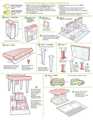Antes de recortar las piezas, repasa todas las líneas de
doblez usando la punta de un bolígrafo vacio y una
regla. Esto te facilitará el doblado de las piezas.
Recorta cada una de las piezas, colocándolas sobre tu
lugar de trabajo en orden alfabético (cada pieza tiene una
letra que la identifica).
Haz los dobleces de cada pieza.
INSTRUCCIONES PARA ARMAR LA ESTACIÓN DE SERVICIOS PDV
Lee cuidadosamente las instrucciones antes de
comenzar.
Arma cada pieza con calma, siguiendo los pasos.
Al finalizar el modelo, pégalo sobre su base
correspondiente, la cual se encuentra en el reverso de
ésta página.
Puedes pegar la base sobre un trozo de cartón, anime, o
MDF, de 23 x 30 ct. para darle más firmeza.
LÍNEAS PUNTEADAS
Indica que se debe
doblar
LÍNEAS CONTINUAS
indica que se debe
recortar
1
6 7 8
DOBLAR SOLAPAS
HACIAAFUERA.
9
11
12
PEGA LAS 4
COLUMNAS
EN EL TECHO,
EN LOS
ESPACIOS
SEÑALADOS.
10
PEGA LOS
2 PILARES
EN LOS
CÍRCULOS
SEÑALADOS
Pieza “D”. TECHO. Piezas “F”.
Piezas “E”. COLUMNAS.
DOBLAR SOLAPAS Y PEGALAS
PARAARMAR EL TECHO DE LA
ESTACIÓN DE SERVICIOS.
PEGA LOS LOGOTIPOS
DE PDV EN LOS
ESPACIOS SEÑALADOS,
UNAA CADA LADO.
DOBLAR SOLAPAS HACIAAFUERA.
REPETIR LA MISMA
OPERACIÓN CON LAS
PIEZAS RESTANTES.
DOBLAR Y PEGAR.
Pieza “A” . SURTIDORES. ARMA EL OTRO
SURTIDOR
DE LA MISMA
MANERA.
2
DOBLAR SOLAPAS HACIA ADENTRO.
1
Piezas “B”.
PROTECTORES
DOBLAR SOLAPA
HACIA AFUERA.
1
PEGA LOS SURTIDORES Y LOS
PROTECTORES SOBRE LA BASE DE
LA ESTACIÓN, EN LOS LUGARES
INDICADOS.
Pieza “G”. CARRO. PEGA LAS SOLAPAS Y ARMAR EL CARRO.
PEGA LAS SOLAPAS
DE LAS COLUMNAS
QUE SOSTIENEN EL
TECHO EN LOS
ESPACIOS
INDICADOS, SOBRE
LAS BASES AZULES.
PEGA LAS PESTAÑAS
DE LOS PILARES
ROJOS SOBRE LOS
SURTIDORES, EN LOS
ESPACIOS
SEÑALADOS.
2
PEGAR.
PEGAR. 2
3 Pieza “C”.
BASE DE LA ESTACIÓN.
4
5
PEGAR.
PEGAR.
PEGAR.
PEGAR.
PEGAR.
PEGAR.
PEGAR.
PEGAR.
PEGAR.
PEGA EL MODELO SOBRE
SU BASE, LA CUAL SE
ENCUENTRA EN EL
REVERSO DE ESTA PÁGINA
DE INSTRUCCIONES.
13
PEGAR.
 