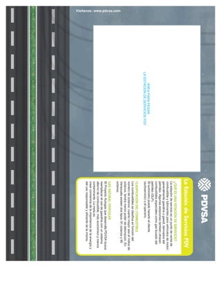 Vísitanos: www.pdvsa.com
La
Estación
de
Servicios
PDV
ÁREA
PARA
PEGAR
LA
ESTACIÓN
DE
SERVICIOS
PDV
¿QUÉ
ES
UNA
ESTACIÓN
DE
SERVICIOS?
La
estación
de
servicio
es
un
punto
de
venta
de
combustible
y
lubricantes
para
vehículos
de
motor;
generalmente
gasolina
o
gasoil,
derivados
del
petróleo.
Algunas
estaciones
también
ofrecen
combustibles
especiales
como
gas
licuado
del
petróleo
(GLP).
El
suministro
puede
hacerlo
el
cliente
(autoservicio)
o
el
operario.
CLASIFICACIÓN
DEL
COMBUSTIBLE
Los
combustibles
se
clasifica
en
función
del
número
de
octanos:
cuanto
mayor
sea
el
índice
de
octanos,
tendrá
menor
poder
de
detonación.
En
Venezuela
existen
dos
tipos:
91
octanos
y
95
octanos.
GAS
NATURAL
VEHICULAR
El
Proyecto
Autogas
que
desarrolla
PDVSA
busca
reemplazar
el
uso
de
gasolina
con
un
sistema
alterno
de
combustible,
más
económico
y
menos
contaminante.
La
meta
es
crear
conciencia
de
la
importancia
de
la
energía
y
del
uso
responsable
y
eficiente
de
la
misma.
 