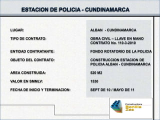 LUGAR:                           ALBAN - CUNDINAMARCA

TIPO DE CONTRATO:                OBRA CIVIL – LLAVE EN MANO
                                 CONTRATO No. 110-3-2010

ENTIDAD CONTRATANTE:             FONDO ROTATORIO DE LA POLICIA

OBJETO DEL CONTRATO:             CONSTRUCCION ESTACION DE
                                 POLICIA ALBAN - CUNDINAMARCA

AREA CONSTRUIDA:                 520 M2

VALOR EN SMMLV:                  1530

FECHA DE INICIO Y TERMINACION:   SEPT DE 10 / MAYO DE 11
 