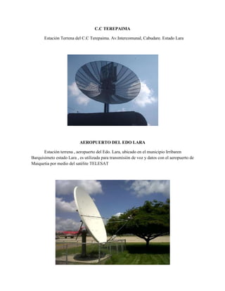 C.C TEREPAIMA

       Estación Terrena del C.C Terepaima. Av.Intercomunal, Cabudare. Estado Lara




                           AEROPUERTO DEL EDO LARA

       Estación terrena , aeropuerto del Edo. Lara, ubicado en el municipio Irribaren
Barquisimeto estado Lara , es utilizada para transmisión de voz y datos con el aeropuerto de
Maiquetia por medio del satélite TELESAT
 