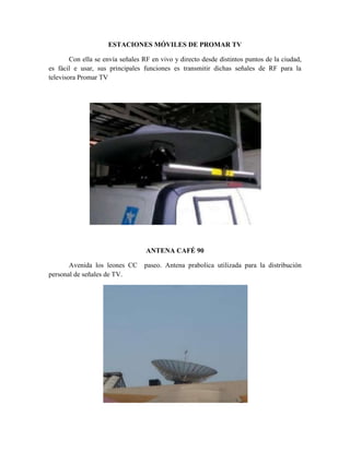 ESTACIONES MÓVILES DE PROMAR TV

        Con ella se envía señales RF en vivo y directo desde distintos puntos de la ciudad,
es fácil e usar, sus principales funciones es transmitir dichas señales de RF para la
televisora Promar TV




                                   ANTENA CAFÉ 90

       Avenida los leones CC      paseo. Antena prabolica utilizada para la distribución
personal de señales de TV.
 