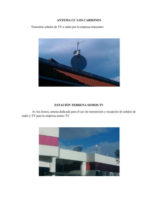 ANTEMA CC LOS CARDONES

       Transmite señales de TV u radio por la empresa telecentro




                         ESTACIÓN TERRENA SOMOS TV

        Av los leones, antena dedicada para el uso de transmisión y recepción de señales de
radio y TV para la empresa somos TV
 
