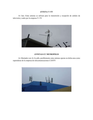 ANTENA V+TV

        Av lara. Estas antenas se utilizan para la transmisión y recepción de señales de
televisión y radio por la empresa V+TV




                            ANTENAS CC METROPOLIS

       Av libertador con Av la salle, posiblemente estas antenas operan en dicha area como
repetodoras de la empresa de telecomunicaciones CANTV
 
