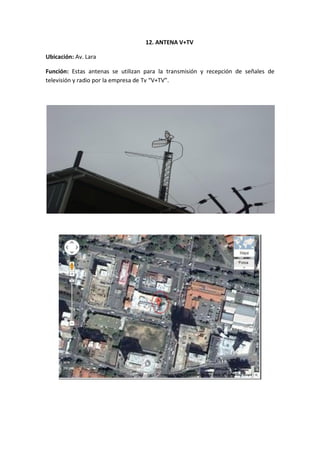12. ANTENA V+TV

Ubicación: Av. Lara

Función: Estas antenas se utilizan para la transmisión y recepción de señales de
televisión y radio por la empresa de Tv “V+TV”.
 