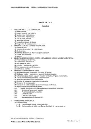 UNIVERSIDADE DE SANTIAGO.           ESCOLA POLITÉCNICA SUPERIOR DE LUGO.




                                               LA ESTACIÓN TOTAL.

                                                       SUMARIO

1. EVOLUCIÓN HASTA LA ESTACIÓN TOTAL.
   1.1. Generalidades.
   1.2. Distanciometría electrónica.
   1.3. Goniómetros electrónicos.
   1.4. Calculadoras electrónicas.
   1.5. Asociaciones iniciales.
   1.6. Semiestación total.
   1.7. Conexión y cálculo de datos.
   1.8. Integración de los sistemas:
2. ELEMENTOS COMUNES CON LOS TAQUÍMETROS.
   2.1. Base nivelante.
   2.2. Tornillos de presión y de coincidencia.
   2.3. Movimientos.
   2.4. Sistemas de centrado (Novedad: plomada láser)
   2.5. Visores de colimación.
   2.6. Anteojo.
3. ELEMENTOS DIFERENCIADORES. PARTES NOTABLES QUE DEFINEN UNA ESTACIÓN TOTAL.
   3.1. Distanciómetro electrónico.
   3.2. Goniómetros electrónicos.
   3.3. Procesador de datos.
   3.4. Pantalla y teclado para gestión.
   3.5. Puertos de comunicación de datos.
   3.6. Fuentes de energía.
4. FLEXIBILIDAD EN LA CONFIGURACIÓN.
   4.1. Unidades de medición angular. Sistemas. Precisión.
   4.2. Unidades, modos y precisión en la medición de distancias.
   4.3. Referencias para el cero angular. Ángulos verticales. Ángulos horizontales.
   4.4. Activación/Desactivación de los compensadores.
   4.5. Selección del formato de coordenadas.
   4.6. Elección de los datos visualizados en pantalla.
   4.7. Funciones de autoapagado.
   4.8. Selección de unidades para las correcciones atmosféricas.
   4.9. Imposición de la constante de prisma.
   4.10.     Fijación del número de repeticiones en una medición reiterada.
   4.11.        Sentido de la memoria angular.
   4.12.        Parametros de comunicación.
   4.13.        Salida de datos.
   4.14.        Contraste del display.
   4.15.        Autoapagado de la iluminación.

5. CORRECCIONES AUTOMÁTICAS.
   5.1. Compensadores.
       5.1.1. Compensador simple. De verticalidad.
       5.1.2. Compensador de doble eje. De verticalidad. De eje secundario.




Área de Enxeñería Cartográfica, Xeodésica e Fotogrametría.

                                                                              TEMA . Estación Total - 1
Profesor: José Antonio Pardiñas García.
 