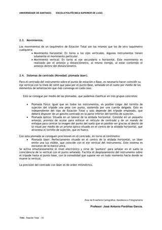 UNIVERSIDADE DE SANTIAGO.      ESCOLA POLITÉCNICA SUPERIOR DE LUGO.




2.3. Movimientos.

Los movimientos de un taquímetro de Estación Total son los mismos que los de otro taquímetro
cualquiera:
           Movimiento horizontal: En torno a los ejes verticales. Algunos instrumentos tienen
            solamente el movimiento particular.
           Movimiento vertical: En torno al eje secundario o horizontal. Este movimiento es
            realizado por el anteojo y distanciómetro, al mismo tiempo, al estar contenido el
            anteojo dentro del distanciómetro.


2.4. Sistemas de centrado (Novedad: plomada láser).

Para el centrado del instrumento sobre el punto de estación o Base, es necesario hacer coincidir su
eje vertical con la línea de cenit que pasa por el punto Base, señalado en el suelo por medio de los
elementos de señalización que más convenga en cada caso.

   Esto se consigue por medio de las plomadas, que podemos clasificar en tres grupos concretos:


           Plomada física: Igual que en todos los instrumentos, es posible colgar del tornillo de
            sujeción del trípode una pesa con punta, sostenida por una cuerda delgada. Esto es
            independiente del tipo de Estación Total y solo depende del trípode empleado, que
            deberá disponer de un gancho centrado en la parte inferior del tornillo de sujeción.
           Plomada óptica: Situada en un lateral de la alidada horizontal. Consiste en un pequeño
            anteojo, provisto de ocular para enfocar el retículo de centrado y de un mando de
            enfoque para centrar la imagen del punto del suelo que es posible ver gracias al desvío de
            la visual por medio de un prisma óptico situado en el centro de la alidada horizontal, que
            atraviesa el tornillo de sujeción, que es hueco.

Con esta plomada se consiguen precisiones en el centrado, en torno al centímetro
        Plomada láser: Perfectamente situado en el centro de la alidada horizontal, un láser
          emite una luz visible, que coincide con el eje vertical del instrumento. Este sistema es
          exclusivo de la marca Leica.
Se activa simultáneamente el nivel electrónico y sirve de "puntero" para señalar en el suelo la
coincidencia de la vertical con el punto señalado. Facilita el desplazamiento del instrumento sobre
el trípode hasta el punto base, con la comodidad que supone ver en todo momento hacia donde se
mueve la vertical.

La precisión del centrado con láser es de orden milimétrico.




                                                      Área de Enxeñería Cartográfica, Xeodésica e Fotogrametría

                                                           Profesor: José Antonio Pardiñas García.



TEMA . Estación Total - 12
 