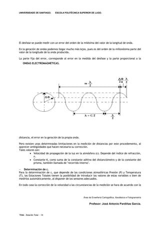 UNIVERSIDADE DE SANTIAGO.      ESCOLA POLITÉCNICA SUPERIOR DE LUGO.




El desfase se puede medir con un error del orden de la milésima del valor de la longitud de onda.

En la geración de ondas podemos llegar mucho más lejos, pues es del orden de la millonésima parte del
valor de la longitude de la onda producida.

La parte fija del error, corresponde al error en la medida del desfase y la parte proporcional a la
   ONDAS ELECTROMAGNÉTICAS.




distancia, el error en la geración de la propia onda.

Pero existen unas determinadas limitaciones en la medición de distancias por este procedemento, al
aparecer ambigüidades que hacen necesaria su corrección.
Tales valores son:
          Velocidad de propagación de la luz en la atmósfera (c). Depende del índice de refracción,
            n.
          Constante K, como suma de la constante aditiva del distanciómetro y de la constante del
            prisma, también llamada de "recorrido interno".

 Determinación de c.
Para la determinación de c, que depende de las condiciones atmosféricas Presión (P) y Temperatura
(T), las Estaciones Totales tienen la posibilidad de introducir los valores de estas variables o bien de
medirlos automáticamente, al disponer de los sensores adecuados.

En todo caso la corrección de la velocidad a las circunstancias de la medición se hara de acuerdo con la



                                                        Área de Enxeñería Cartográfica, Xeodésica e Fotogrametría

                                                             Profesor: José Antonio Pardiñas García.



TEMA . Estación Total - 14
 