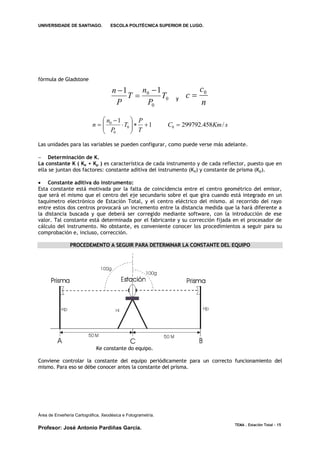 UNIVERSIDADE DE SANTIAGO.           ESCOLA POLITÉCNICA SUPERIOR DE LUGO.




fórmula de Gladstone

                                    n 1   n 1                         c0
                                         T 0   T0             y   c
                                     P      P0                          n
                              n 1  P
                           n 0
                              P  T0   T  1
                                                            C0  299792.458Km / s
                              0      
Las unidades para las variables se pueden configurar, como puede verse más adelante.

 Determinación de K.
La constante K ( Ke + Kp ) es característica de cada instrumento y de cada reflector, puesto que en
ella se juntan dos factores: constante aditiva del instrumento (K e) y constante de prisma (Kp).

 Constante aditiva do instrumento:
Esta constante está motivada por la falta de coincidencia entre el centro geométrico del emisor,
que será el mismo que el centro del eje secundario sobre el que gira cuando está integrado en un
taquímetro electrónico de Estación Total, y el centro eléctrico del mismo. al recorrido del rayo
entre estos dos centros provocará un incremento entre la distancia medida que la hará diferente a
la distancia buscada y que deberá ser corregido mediante software, con la introducción de ese
valor. Tal constante está determinada por el fabricante y su corrección fijada en el procesador de
cálculo del instrumento. No obstante, es conveniente conocer los procedimientos a seguir para su
comprobación e, incluso, corrección.

               PROCEDEMENTO A SEGUIR PARA DETERMINAR LA CONSTANTE DEL EQUIPO




                             Ke constante do equipo.

Conviene controlar la constante del equipo periódicamente para un correcto funcionamiento del
mismo. Para eso se débe conocer antes la constante del prisma.




Área de Enxeñería Cartográfica, Xeodésica e Fotogrametría.

                                                                                     TEMA . Estación Total - 15
Profesor: José Antonio Pardiñas García.
 
