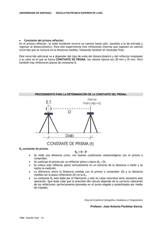 UNIVERSIDADE DE SANTIAGO.        ESCOLA POLITÉCNICA SUPERIOR DE LUGO.




 Constante del prisma reflector:
En el prisma reflector, la onda incidente recorre un camino hasta salir, paralela a la de entrada y
regresar al distanciómetro. Para ello experimenta tres reflexiones internas que suponen un camino
recorrido que se incluirá en la distancia medida, falseando también el resultado final.

Este recorrido adicional va a depender del tipo de onda del distanciómetro y del reflector empleado
y su valor es el que se llama CONSTANTE DE PRISMA. los valores típicos son 30 mm y 35 mm. Pero
también hay reflectores planos de constante 0.




                PROCEDIMIENTO PARA LA DETERMINACIÓN DE LA CONSTANTE DEL PRISMA.




Kp constante do prisma.
                                                  Kp = D - D'
              Se míde una distancia corta, con buenas condiciones meteorológicas con el prisma a
               comprobar.
              Se sustituye el prisma por un reflector plano o placa (Kp = 0).
              Se colóca este reflector plano verticalmente en un extremo de la distancia a medir y se
               repíte la medición.
              La diferencia entre la Distancia medida con el prisma a comprobar (D) y la distancia
               medida con la placa reflectante (D') es la Kp.
              La constante Kp está dada por el fabricante y solo en casos concretos sería necesaria esta
               operación. Que duda cabe que la precisión del cálculo depende de la correcta colocación
               de los reflectores: perfectamente plomados en el punto elegido y estabilizados por medio
               de trípodes.



                                                        Área de Enxeñería Cartográfica, Xeodésica e Fotogrametría

                                                             Profesor: José Antonio Pardiñas García.



TEMA . Estación Total - 16
 