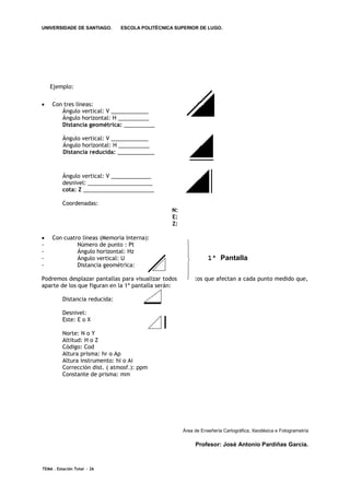 UNIVERSIDADE DE SANTIAGO.       ESCOLA POLITÉCNICA SUPERIOR DE LUGO.




    Ejemplo:


    Con tres líneas:
        Ángulo vertical: V ____________
        Ángulo horizontal: H __________
        Distancia geométrica: __________

          Ángulo vertical: V ____________
          Ángulo horizontal: H __________
          Distancia reducida: ____________



          Ángulo vertical: V _____________
          desnivel: _____________________
          cota: Z _______________________

          Coordenadas:
                                                     N:
                                                     E:
                                                     Z:

    Con cuatro líneas (Memoria Interna):
-             Número de punto : Pt                     
-             Ángulo horizontal: Hz                    
-             Ángulo vertical: U
                                                             1ª Pantalla
                                                       
-             Distancia geométrica:                    
                                                       
Podremos desplazar pantallas para visualizar todos los 
                                                       datos que afectan a cada punto medido que,
aparte de los que figuran en la 1ª pantalla serán:

          Distancia reducida:

          Desnivel:
          Este: E o X

          Norte: N o Y
          Altitud: H o Z
          Código: Cod
          Altura prisma: hr o Ap
          Altura instrumento: hi o Ai
          Corrección dist. ( atmosf.): ppm
          Constante de prisma: mm




                                                          Área de Enxeñería Cartográfica, Xeodésica e Fotogrametría

                                                               Profesor: José Antonio Pardiñas García.



TEMA . Estación Total - 26
 