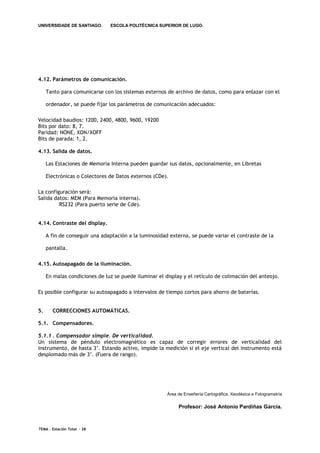 UNIVERSIDADE DE SANTIAGO.      ESCOLA POLITÉCNICA SUPERIOR DE LUGO.




4.12. Parámetros de comunicación.

     Tanto para comunicarse con los sistemas externos de archivo de datos, como para enlazar con el

     ordenador, se puede fijar los parámetros de comunicación adecuados:

Velocidad baudios: 1200, 2400, 4800, 9600, 19200
Bits por dato: 8, 7.
Paridad: NONE, XON/XOFF
Bits de parada: 1, 2.

4.13. Salida de datos.

     Las Estaciones de Memoria Interna pueden guardar sus datos, opcionalmente, en Libretas

     Electrónicas o Colectores de Datos externos (CDe).

La configuración será:
Salida datos: MEM (Para Memoria interna).
         RS232 (Para puerto serie de Cde).


4.14. Contraste del display.

     A fin de conseguir una adaptación a la luminosidad externa, se puede variar el contraste de la

     pantalla.

4.15. Autoapagado de la iluminación.

     En malas condiciones de luz se puede iluminar el display y el retículo de colimación del anteojo.

Es posible configurar su autoapagado a intervalos de tiempo cortos para ahorro de baterías.


5.     CORRECCIONES AUTOMÁTICAS.

5.1. Compensadores.

5.1.1 . Compensador simple. De verticalidad.
Un sistema de péndulo electromagnético es capaz de corregir errores de verticalidad del
instrumento, de hasta 3’. Estando activo, impide la medición si el eje vertical del instrumento está
desplomado más de 3’. (Fuera de rango).




                                                       Área de Enxeñería Cartográfica, Xeodésica e Fotogrametría

                                                            Profesor: José Antonio Pardiñas García.



TEMA . Estación Total - 28
 