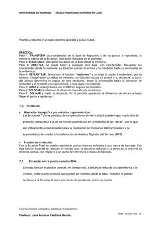 UNIVERSIDADE DE SANTIAGO.           ESCOLA POLITÉCNICA SUPERIOR DE LUGO.




Veamos a práctica e un caso concreto aplicado a LEICA TC605.



PRÁCTICA:
Paso 1: TRANSFERIR las coordenadas de la Base de Replanteo y de los puntos a replantear, la
memoria interna de la Estación. Operación realizada en el gabinete.
Paso 2: ESTACIONAR. Recuperar los datos de la Base desde la memoria.
Paso 3: ORIENTAR. Se puede hacer a cualquier otra Base, con coordenadas. Recuperar las
coordenadas desde la memoria. La Estación calcula el acimut y lo mantiene hasta la colimación de
la referencia.
Paso 4: REPLANTEAR. Selecciona la función “replanteo” y se elige el punto a replantear, por su
número, recuperando sus datos de memoria. La Estación calcula su acimut y su distancia. A partir
del acimut determina el ángulo de giro necesario, desde la orientación hasta la dirección de
replanteo y el presenta con signo menos, o más según corresponda.
Paso 5: GIRAR el anteojo hasta leer 0.0000 en ángulos horizontales.
Paso 6: COLOCAR el prisma en la dirección marcada por el anteojo.
Paso 7: COLIMAR y medir la distancia. En la pantalla aparecerá la diferencia de distancia hasta
llegar al punto a replantear.


7.2. Nivelación.

    Nivelación topográfica por métodos trigonométricos.
    Las Estaciones Totales provistas de compensadores de verticalidad pueden lograr resultados de

    precisión comparable a la de los niveles automáticos en la medición de las “zetas”, por lo que

    son instrumentos recomendables para la realización de itinerarios tridimensionales y de

    taquimétricos destinados a la elaboración de Modelos Digitales del Terreno (MDT).

 Función de nivelación.
Con la Estación Total se pueden establecer puntos diversos referidos a una marca de bancada. Con
esta función especial se calculan en tiempo real, la distancia reducida y la elevación o desnivel de
diversos puntos, con respecto a un punto de referencia o marca de bancada.


7.3.     Distancias entre puntos remotos RDM.

    Con esta función es posible conocer, en tiempo real, a distancia reducida o la geométrica o la

    vertical, entre puntos remotos que puedan ser medidos desde la Base. También es posible

    reclamar a la Estación el tanto por ciento de pendiente, entre los puntos.




Área de Enxeñería Cartográfica, Xeodésica e Fotogrametría.

                                                                                  TEMA . Estación Total - 33
Profesor: José Antonio Pardiñas García.
 