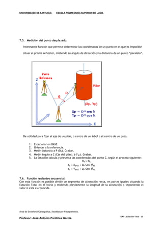 UNIVERSIDADE DE SANTIAGO.           ESCOLA POLITÉCNICA SUPERIOR DE LUGO.




7.5. Medición del punto desplazado.

   Interesante función que permite determinar las coordenadas de un punto en el que es imposible

   situar el prisma reflector, midiendo su ángulo de dirección y la distancia de un punto “paralelo”.




   De utilidad para fijar el eje de un pilar, o centro de un árbol o el centro de un pozo.

         1.   Estacionar en BASE.
         2.   Orientar a la referencia.
         3.   Medir distancia a P (DP). Grabar.
         4.   Medir ángulo a C (Eje del pilar). (  BC). Grabar.
         5.   La Estación calcula y presenta las coordenadas del punto C, según el proceso siguiente:
                                                        DP  DC
                                          XC = XBASE + DP Sen  BC
                                          YC = YBASE + DP Sen  BC


7.6. Función replanteo secuencial.
Con esta función es posible dividir un segmento de alineación recta, en partes iguales situando la
Estación Total en el inicio y midiendo previamente la longitud de la alineación o imponiendo el
valor si esta es conocida.




Área de Enxeñería Cartográfica, Xeodésica e Fotogrametría.

                                                                                   TEMA . Estación Total - 35
Profesor: José Antonio Pardiñas García.
 
