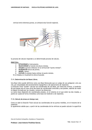 UNIVERSIDADE DE SANTIAGO.           ESCOLA POLITÉCNICA SUPERIOR DE LUGO.




   vertical entre distintos puntos, se utilizará esta función especial.




Su proceso de cálculo responde a un determinado proceso de cálculo.

PRÁCTICA:
     1. ESTACIONAR el instrumento.
     2. SELECCIONAR la función de altura remota.
     3. SITUAR el prisma reflector en la vertical del “punto remoto”.
     4. INTRODUCIR altura de prisma.
     5. MEDIR y salvar.
     6. ELEVAR el anteojo hasta colimar el punto remoto.
  En el display se visualizará la altura buscada.

7.11. Determinación de Bases Libres.

Una Base Libre puede definirse como una Base Destacada que se cuelga de una poligonal o de una
red, por necesidades del levantamiento topográfico o de operaciones de replanteo.
La Estación Total “puede” calcular las coordenadas de una Base, por bisección inversa, a condición
de que desde esta se vean otras dos bases de coordenadas conocidas y sea posible, además de medir
el ángulo formado por las visuales, conocer las distancias.
La nueva base dispondrá de coordenadas propias, en el sistema en el que estén las dos visadas, y
podrá ser usada de forma inmediata como base de medición o de replanteo.


7.12. Cálculo de áreas en tiempo real.

Como se sabe la Estación Total calcula las coordenadas de los puntos medidos, en el instante de la
medición.
Es igualmente sabido que, a partir de las coordenadas de los vértices se puede calcular la superficie




Área de Enxeñería Cartográfica, Xeodésica e Fotogrametría.

                                                                                 TEMA . Estación Total - 37
Profesor: José Antonio Pardiñas García.
 