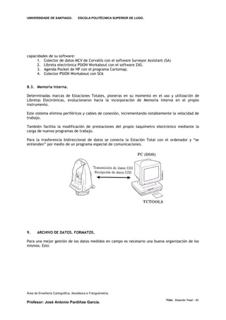 UNIVERSIDADE DE SANTIAGO.           ESCOLA POLITÉCNICA SUPERIOR DE LUGO.




capacidades de su software:
     1. Colector de datos MCV de Corvallis con el software Surveyor Assistant (SA)
     2. Libreta electrónica PSION Workabout con el software ZAS.
     3. Agenda Pocket de HP con el programa Cartomap.
     4. Colector PSION Workabout con SC6


8.3. Memoria interna.

Determinadas marcas de Estaciones Totales, pioneras en su momento en el uso y utilización de
Libretas Electrónicas, evolucionaron hacia la incorporación de Memoria Interna en el propio
instrumento.

Este sistema elimina periféricos y cables de conexión, incrementando notablemente la velocidad de
trabajo.

También facilita la modificación de prestaciones del propio taquímetro electrónico mediante la
carga de nuevos programas de trabajo.

Para la trasferencia bidireccional de datos se conecta la Estación Total con el ordenador y “se
entienden” por medio de un programa especial de comunicaciones.




9.     ARCHIVO DE DATOS. FORMATOS.

Para una mejor gestión de los datos medidos en campo es necesario una buena organización de los
mismos. Esto




Área de Enxeñería Cartográfica, Xeodésica e Fotogrametría.

                                                                               TEMA . Estación Total - 43
Profesor: José Antonio Pardiñas García.
 