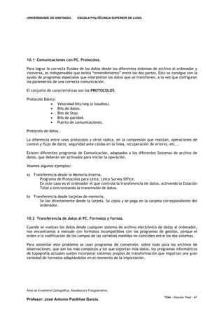 UNIVERSIDADE DE SANTIAGO.           ESCOLA POLITÉCNICA SUPERIOR DE LUGO.




10.1 Comunicaciones con PC. Protocolos.

Para lograr la correcta fluidez de los datos desde los diferentes sistemas de archivo al ordenador y
viceversa, es indispensable que exista “entendimiento” entre las dos partes. Esto se consigue con la
ayuda de programas especiales que interpretan los datos que se transfieren, a la vez que configuran
los parámetros de una correcta comunicación.

El conjunto de características son los PROTOCOLOS.

Protocolo Básico:
                     Velocidad bits/seg (o baudios).
                     Bits de datos.
                     Bits de Stop.
                     Bits de paridad.
                     Puerto de comunicaciones.

Protocolo de datos.

La diferencia entre unos protocolos y otros radica, en la compresión que realizan, operaciones de
control y flujo de datos, seguridad ante caídas en la línea, recuperación de errores, etc...

Existen diferentes programas de Comunicación, adaptados a los diferentes Sistemas de archivo de
datos, que deberán ser activados para iniciar la operación.

Veamos algunos ejemplos:

a) Transferencia desde la Memoria Interna.
      Programa de Protocolos para Leica: Leica Survey Office.
      En este caso es el ordenador el que controla la transferencia de datos, activando la Estación
      Total y sincronizando la transmisión de datos.

b) Transferencia desde tarjetas de memoria.
      Se lee directamente desde la tarjeta. Se copia y se pega en la carpeta correspondiente del
      ordenador.


10.2 Transferencia de datos al PC. Formatos y formas.

Cuando se vuelcan los datos desde cualquier sistema de archivo electrónico de datos al ordenador,
nos encontramos a menudo con formatos incompatibles con los programas de gestión, porque el
orden o la codificación de los campos de las variables medidas no coinciden entre los dos sistemas.

Para solventar este problema se usan programas de conversión, sobre todo para los archivos de
observaciones, que son los más complejos y los que soportan más datos. los programas informáticos
de topografía actuales suelen incorporar sistemas propios de transformación que importan una gran
variedad de formatos adaptándolos en el momento de la importación.




Área de Enxeñería Cartográfica, Xeodésica e Fotogrametría.

                                                                                TEMA . Estación Total - 47
Profesor: José Antonio Pardiñas García.
 