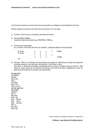 UNIVERSIDADE DE SANTIAGO.     ESCOLA POLITÉCNICA SUPERIOR DE LUGO.




Los ficheros de datos son archivos de texto que pueden ser editados con procesadores de texto.

Veamos algunos formatos de los Colectores existentes en el mercado:


a) Formato *.GSI de Leica, procedente de Memoria interna.

b) FormatoSDR de SOKKIA.
   Puede ser leído directamente por PROTOPO y TOPCAL.


c) Formato de Coordenadas.
   Es, sin duda, el formato más fácil de transferir, pudiendo elegirse varias opciones:

            Nº punto            x       y        z               Código
            Nº punto            x       y        z
                                x       y        z       
                                x       y        z                 Código
            etc..

d) Formato *.DXF es un estándar de intercambio que puede ser importado por todos los programas
   de dibujo asistido, como Autocad, MicroStation, Corel Draw y otros.
   Pues bien, si tenemos archivadas coordenadas de los puntos es posible exportar ficheros *.DXF
   desde la mayor parte de los Sistemas electrónicos de archivo de datos topográficos o bien de
   generarlo partiendo de los ficheros de coordenadas.

Formato PSI:
STL:OPOSI
SNU:02
SCO:LT93
STA:1
STC:EPO1
INH:1.515
TIM:11:27:53
DAT:08 ABR 1993
SOP:PARDI
TDA:DIS
PPT:5
PPC:EPO
PPH:1.60
RTH: 302.55
RTV: 102.2
RTD: 152.039
PPT:11
PPC:LBO
PPH:1.60



                                                     Área de Enxeñería Cartográfica, Xeodésica e Fotogrametría

                                                             Profesor: José Antonio Pardiñas García.



TEMA . Estación Total - 48
 