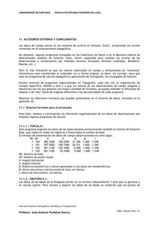 UNIVERSIDADE DE SANTIAGO.           ESCOLA POLITÉCNICA SUPERIOR DE LUGO.




11. ACCESORIOS EXTERNOS Y COMPLEMENTOS.

Los datos de campo entran en los sistemas de archivo en formato "bruto", arrastrando los errores
cometidos en el levantamiento topográfico.

No obstante, algunos programas instalados en los Colectores de Datos o en la Memoria Interna de
determinados modelos de Estación Total, tienen capacidad para analizar los errores de las
observaciones y compensarlos por métodos diversos (Compass, Mínimos cuadrados, Bowditch,
Baarda, etc..)

Pero lo más frecuente es que los valores observados en campo y almacenados en "memorias"
electrónicas sean transferidos al ordenador en su forma original, es decir, sin corregir, para que
sean los programas de cálculo topográfico y generación de Cartografía, los encargados de hacerlo.

Existen multitud de programas especializados en Topografía, cada uno con su organización de
campos específica. Debido a esto y a que los valores de las observaciones de campo (ángulos y
distancias) son las que generan una mayor variedad de formatos, se puede entender la dificultad de
adaptar o de "leer" datos de orígenes diferentes a las peculiaridades de cada programa.

Observar los diferentes formatos que pueden presentarse en el entorno de datos, incluidos en el
apartado 10.

11.1 Diversos formatos para el procesado.

Pues bien, veamos a continuación las diferentes organizaciones de los datos de observaciones que
emplean algunos programas de cálculo:


11.1.1.- TOPCAL21.
Este programa organiza los datos de las observaciones encolumnando también el número de Estación
Base, que repite en todos los registros o líneas hasta el cambio de base.
El formato de presentación de datos de campo (observaciones) es como sigue:
          NE NV        H             V          D       M       I
           1 100     380.1360    100.4300 21.306 1.600 1.548
           1 101     397.7820    100.7560 20.331 1.600 1.548
           1 102     381.1100    105.1800      0.000 1.600 1.548
           1 103     381.1100      95.9380      0.000 1.600 1.548
NE: Número de base
NV: Número de punto visado
H: Angulo Horizontal.
V: Angulo Vertical
D: Distancia Geométrica o número generador si los datos son estadimétricos.
M: Altura de prisma o lectura axial de mira, en metros.
I: Altura de Instrumento, en metros.

11.1.2.- PROTOPO 6.1.
Los datos de las Bases de la Poligonal entran en un archivo independiente (*.pol) que se gestiona y
se calcula aparte. Para extraer y separar los datos de las Bases es condición que los puntos de




Área de Enxeñería Cartográfica, Xeodésica e Fotogrametría.

                                                                               TEMA . Estación Total - 51
Profesor: José Antonio Pardiñas García.
 