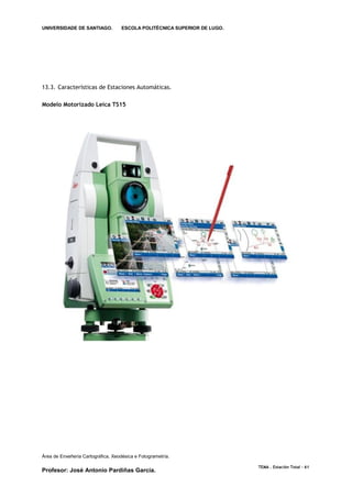 UNIVERSIDADE DE SANTIAGO.           ESCOLA POLITÉCNICA SUPERIOR DE LUGO.




13.3. Características de Estaciones Automáticas.

Modelo Motorizado Leica TS15




Área de Enxeñería Cartográfica, Xeodésica e Fotogrametría.

                                                                           TEMA . Estación Total - 61
Profesor: José Antonio Pardiñas García.
 