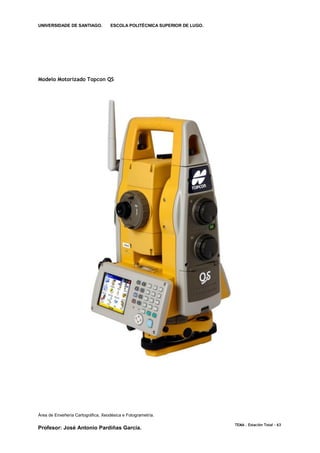 UNIVERSIDADE DE SANTIAGO.           ESCOLA POLITÉCNICA SUPERIOR DE LUGO.




Modelo Motorizado Topcon QS




Área de Enxeñería Cartográfica, Xeodésica e Fotogrametría.

                                                                           TEMA . Estación Total - 63
Profesor: José Antonio Pardiñas García.
 