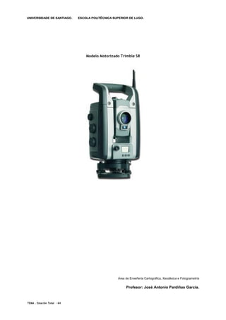 UNIVERSIDADE DE SANTIAGO.    ESCOLA POLITÉCNICA SUPERIOR DE LUGO.




                                 Modelo Motorizado Trimble S8




                                                   Área de Enxeñería Cartográfica, Xeodésica e Fotogrametría

                                                        Profesor: José Antonio Pardiñas García.



TEMA . Estación Total - 64
 