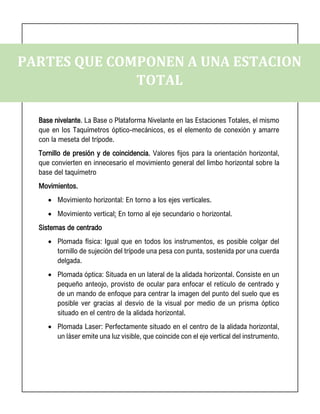 PARTES QUE COMPONEN A UNA ESTACION
TOTAL
Base nivelante. La Base o Plataforma Nivelante en las Estaciones Totales, el mismo
que en los Taquímetros óptico-mecánicos, es el elemento de conexión y amarre
con la meseta del trípode.
Tornillo de presión y de coincidencia. Valores fijos para la orientación horizontal,
que convierten en innecesario el movimiento general del limbo horizontal sobre la
base del taquímetro
Movimientos.
• Movimiento horizontal: En torno a los ejes verticales.
• Movimiento vertical: En torno al eje secundario o horizontal.
Sistemas de centrado
• Plomada física: Igual que en todos los instrumentos, es posible colgar del
tornillo de sujeción del trípode una pesa con punta, sostenida por una cuerda
delgada.
• Plomada óptica: Situada en un lateral de la alidada horizontal. Consiste en un
pequeño anteojo, provisto de ocular para enfocar el retículo de centrado y
de un mando de enfoque para centrar la imagen del punto del suelo que es
posible ver gracias al desvío de la visual por medio de un prisma óptico
situado en el centro de la alidada horizontal.
• Plomada Laser: Perfectamente situado en el centro de la alidada horizontal,
un láser emite una luz visible, que coincide con el eje vertical del instrumento.
 