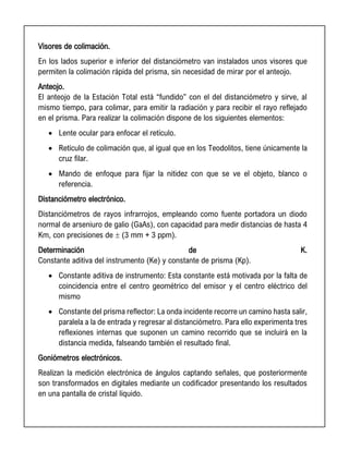 Visores de colimación.
En los lados superior e inferior del distanciómetro van instalados unos visores que
permiten la colimación rápida del prisma, sin necesidad de mirar por el anteojo.
Anteojo.
El anteojo de la Estación Total está “fundido” con el del distanciómetro y sirve, al
mismo tiempo, para colimar, para emitir la radiación y para recibir el rayo reflejado
en el prisma. Para realizar la colimación dispone de los siguientes elementos:
• Lente ocular para enfocar el retículo.
• Retículo de colimación que, al igual que en los Teodolitos, tiene únicamente la
cruz filar.
• Mando de enfoque para fijar la nitidez con que se ve el objeto, blanco o
referencia.
Distanciómetro electrónico.
Distanciómetros de rayos infrarrojos, empleando como fuente portadora un diodo
normal de arseniuro de galio (GaAs), con capacidad para medir distancias de hasta 4
Km, con precisiones de  (3 mm + 3 ppm).
Determinación de K.
Constante aditiva del instrumento (Ke) y constante de prisma (Kp).
• Constante aditiva de instrumento: Esta constante está motivada por la falta de
coincidencia entre el centro geométrico del emisor y el centro eléctrico del
mismo
• Constante del prisma reflector: La onda incidente recorre un camino hasta salir,
paralela a la de entrada y regresar al distanciómetro. Para ello experimenta tres
reflexiones internas que suponen un camino recorrido que se incluirá en la
distancia medida, falseando también el resultado final.
Goniómetros electrónicos.
Realizan la medición electrónica de ángulos captando señales, que posteriormente
son transformados en digitales mediante un codificador presentando los resultados
en una pantalla de cristal líquido.
 