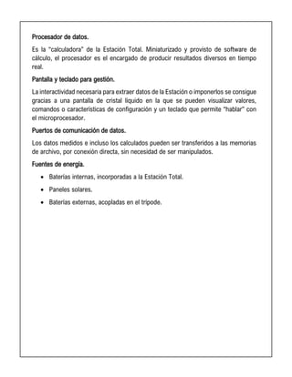 Procesador de datos.
Es la “calculadora” de la Estación Total. Miniaturizado y provisto de software de
cálculo, el procesador es el encargado de producir resultados diversos en tiempo
real.
Pantalla y teclado para gestión.
La interactividad necesaria para extraer datos de la Estación o imponerlos se consigue
gracias a una pantalla de cristal líquido en la que se pueden visualizar valores,
comandos o características de configuración y un teclado que permite “hablar” con
el microprocesador.
Puertos de comunicación de datos.
Los datos medidos e incluso los calculados pueden ser transferidos a las memorias
de archivo, por conexión directa, sin necesidad de ser manipulados.
Fuentes de energía.
• Baterías internas, incorporadas a la Estación Total.
• Paneles solares.
• Baterías externas, acopladas en el trípode.
 