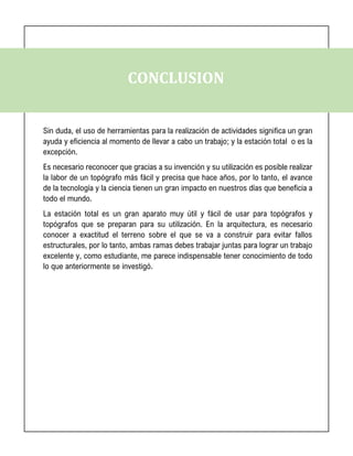 CONCLUSION
Sin duda, el uso de herramientas para la realización de actividades significa un gran
ayuda y eficiencia al momento de llevar a cabo un trabajo; y la estación total o es la
excepción.
Es necesario reconocer que gracias a su invención y su utilización es posible realizar
la labor de un topógrafo más fácil y precisa que hace años, por lo tanto, el avance
de la tecnología y la ciencia tienen un gran impacto en nuestros días que beneficia a
todo el mundo.
La estación total es un gran aparato muy útil y fácil de usar para topógrafos y
topógrafos que se preparan para su utilización. En la arquitectura, es necesario
conocer a exactitud el terreno sobre el que se va a construir para evitar fallos
estructurales, por lo tanto, ambas ramas debes trabajar juntas para lograr un trabajo
excelente y, como estudiante, me parece indispensable tener conocimiento de todo
lo que anteriormente se investigó.
 