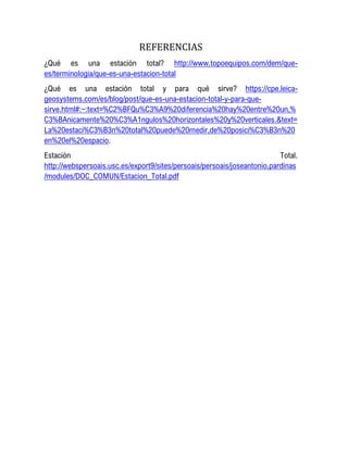REFERENCIAS
¿Qué es una estación total? http://www.topoequipos.com/dem/que-
es/terminologia/que-es-una-estacion-total
¿Qué es una estación total y para qué sirve? https://cpe.leica-
geosystems.com/es/blog/post/que-es-una-estacion-total-y-para-que-
sirve.html#:~:text=%C2%BFQu%C3%A9%20diferencia%20hay%20entre%20un,%
C3%BAnicamente%20%C3%A1ngulos%20horizontales%20y%20verticales.&text=
La%20estaci%C3%B3n%20total%20puede%20medir,de%20posici%C3%B3n%20
en%20el%20espacio.
Estación Total.
http://webspersoais.usc.es/export9/sites/persoais/persoais/joseantonio.pardinas
/modules/DOC_COMUN/Estacion_Total.pdf
 