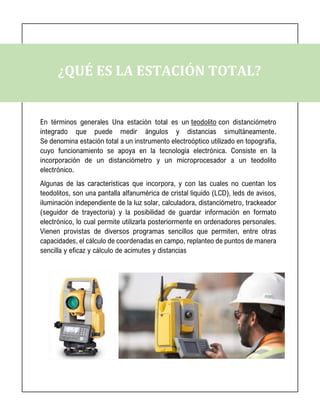 ¿QUÉ ES LA ESTACIÓN TOTAL?
En términos generales Una estación total es un teodolito con distanciómetro
integrado que puede medir ángulos y distancias simultáneamente.
Se denomina estación total a un instrumento electroóptico utilizado en topografía,
cuyo funcionamiento se apoya en la tecnología electrónica. Consiste en la
incorporación de un distanciómetro y un microprocesador a un teodolito
electrónico.
Algunas de las características que incorpora, y con las cuales no cuentan los
teodolitos, son una pantalla alfanumérica de cristal líquido (LCD), leds de avisos,
iluminación independiente de la luz solar, calculadora, distanciómetro, trackeador
(seguidor de trayectoria) y la posibilidad de guardar información en formato
electrónico, lo cual permite utilizarla posteriormente en ordenadores personales.
Vienen provistas de diversos programas sencillos que permiten, entre otras
capacidades, el cálculo de coordenadas en campo, replanteo de puntos de manera
sencilla y eficaz y cálculo de acimutes y distancias
 