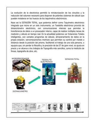 La evolución de la electrónica permitió la miniaturización de los circuitos y la
reducción del volumen necesario para disponer de potentes sistemas de cálculo que
pueden instalarse en los huecos de los taquímetros electrónicos.
Nace así la ESTACIÓN TOTAL, que podemos definir como Taquímetro electrónico
integrado que reúne en un solo instrumento, un Teodolito electrónico provisto de
distanciómetro electrónico, con comunicaciones internas que permiten la
transferencia de datos a un procesador interno, capaz de realizar múltiples tareas de
medición y cálculo en tiempo real. En la actualidad podemos ver Estaciones Totales
inteligentes, con variados programas de cálculo, almacenamiento de datos en la
propia estación, servomecanismos motrices que permiten su control por mando a
distancia desde la posición del prisma, facilitando el trabajo de una sola persona, o
equipos que, sin perder la filosofía y la precisión de las ET de gran nivel, se ajusta en
precio y en alcance a los trabajos de Topografía más sencillos, como la medición de
fincas, topografía de obra, etc.
 