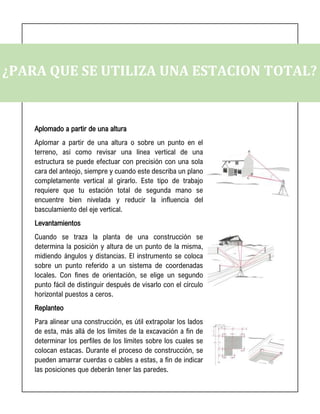 ¿PARA QUE SE UTILIZA UNA ESTACION TOTAL?
Aplomado a partir de una altura
Aplomar a partir de una altura o sobre un punto en el
terreno, así como revisar una línea vertical de una
estructura se puede efectuar con precisión con una sola
cara del anteojo, siempre y cuando este describa un plano
completamente vertical al girarlo. Este tipo de trabajo
requiere que tu estación total de segunda mano se
encuentre bien nivelada y reducir la influencia del
basculamiento del eje vertical.
Levantamientos
Cuando se traza la planta de una construcción se
determina la posición y altura de un punto de la misma,
midiendo ángulos y distancias. El instrumento se coloca
sobre un punto referido a un sistema de coordenadas
locales. Con fines de orientación, se elige un segundo
punto fácil de distinguir después de visarlo con el círculo
horizontal puestos a ceros.
Replanteo
Para alinear una construcción, es útil extrapolar los lados
de esta, más allá de los límites de la excavación a fin de
determinar los perfiles de los límites sobre los cuales se
colocan estacas. Durante el proceso de construcción, se
pueden amarrar cuerdas o cables a estas, a fin de indicar
las posiciones que deberán tener las paredes.
 